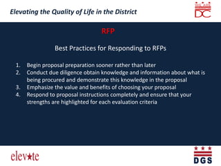 Elevating the Quality of Life in the District
Elevating the Quality of Life in the District
Best Practices for Responding to RFPs
1. Begin proposal preparation sooner rather than later
2. Conduct due diligence obtain knowledge and information about what is
being procured and demonstrate this knowledge in the proposal
3. Emphasize the value and benefits of choosing your proposal
4. Respond to proposal instructions completely and ensure that your
strengths are highlighted for each evaluation criteria
 