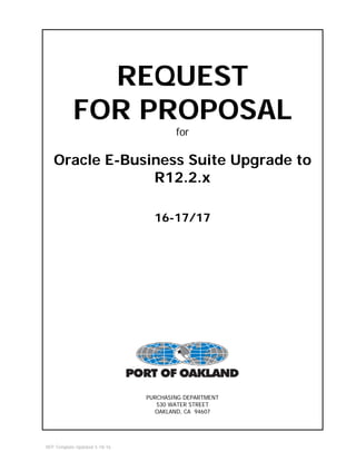 RFP Template Updated 5-18-16
REQUEST
FOR PROPOSAL
for
Oracle E-Business Suite Upgrade to
R12.2.x
16-17/17
PURCHASING DEPARTMENT
530 WATER STREET
OAKLAND, CA 94607
 