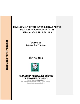 DEVELOPMENT OF 240 MW (AC) SOLAR POWER
PROJECTS IN KARNATAKA TO BE
IMPLEMENTED IN 12 TALUKS
VOLUME I
Request for Proposal
RequestforProposal
12th
Feb 2016
KARNATAKA RENEWABLE ENERGY
DEVELOPMENT LIMITED
KREDL, Head Office Bangalore
#39, "Shanthigruha" Bharath Scouts & Guides Building,
Palace Road, Bangalore-560001.
 
