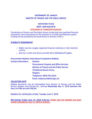 GOVERNMENT OF JAMAICA
MINISTRY OF FINANCE AND THE PUBLIC SERVICE
INVITATION TO Bid
MOFP –OM#1668/2018
EXTENSION OF SUBMSSION DEADLINE
The Ministry of Finance and The Public Service invites bids from qualified Financial
Institutions, local and oversea for the provision of a Credit Card Payment system.
Funding will be provided by the Government of Jamaica (“GOJ”).
ELIGIBILITY REQUIREMENT
o Bidder must be a legally registered financial institution in their domicile
country.
o Must be a credit card service provider for a minimum of 5 years.
Procurement Method: International Competitive Bidding
Contact Information: Director
Procurement Property and Office Services
Ministry of Finance and the Public Service
30 National Heroes Circle,
Kingston
Telephone: 9876) 932-4635
Email: mofprocure@mof.gov.jm
COLLECTION DATE
Bidding documents may be downloaded from Ministry of Finance and the Public
Service website www.mof.gov.jm, starting Wednesday May 9, 2018 between the
hours of 9:00 am and 5:00 pm.
Deadline for clarification of bids: Tuesday June 5, 2018.
BID Closing: Friday June 15, 2018 3:30 pm. Kindly note the deadline has been
further extended to July 13, 2018 at 2:00 pm.
 