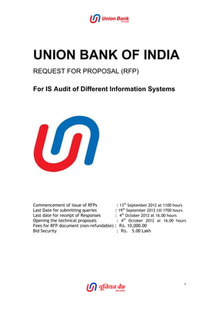 UNION BANK OF INDIA
REQUEST FOR PROPOSAL (RFP)
For IS Audit of Different Information Systems
Commencement of issue of RFPs : 13th
September 2012 at 1100 hours
Last Date for submitting queries : 19th
September 2012 till 1700 hours
Last date for receipt of Responses : 4th
October 2012 at 16.00 hours
Opening the technical proposals : 4th
October 2012 at 16.00 hours
Fees for RFP document (non-refundable) : Rs. 10,000.00
Bid Security : Rs. 5.00 Lakh
1
 