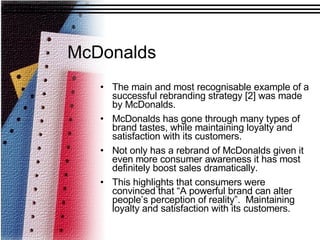 The main and most recognisable example of a successful rebranding strategy [2] was made by McDonalds.  McDonalds has gone through many types of brand tastes, while maintaining loyalty and satisfaction with its customers.  Not only has a rebrand of McDonalds given it even more consumer awareness it has most definitely boost sales dramatically. This highlights that consumers were convinced that “A powerful brand can alter people’s perception of reality”.  Maintaining loyalty and satisfaction with its customers. McDonalds 