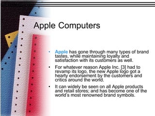 Apple  has gone through many types of brand tastes, while maintaining loyalty and satisfaction with its customers as well.  For whatever reason Apple Inc. [3] had to revamp its logo, the new Apple logo got a hearty endorsement by the customers and critics around the world. It can widely be seen on all Apple products and retail stores; and has become one of the world’s most renowned brand symbols.   Apple   Computers 