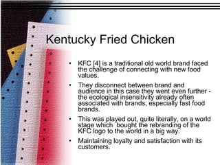 KFC [4] is a traditional old world brand faced the challenge of connecting with new food values.  They disconnect between brand and audience in this case they went even further - the ecological insensitivity already often associated with brands, especially fast food brands. This was played out, quite literally, on a world stage which  bought the rebranding of the KFC logo to the world in a big way.  Maintaining loyalty and satisfaction with its customers. Kentucky Fried Chicken 