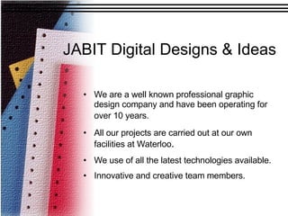 JABIT Digital Designs & Ideas We are a well known professional graphic design company and have been operating for over 10 years.   All our projects are carried out at our own facilities at Waterloo .  We use of all the latest technologies available. Innovative and creative team members. 