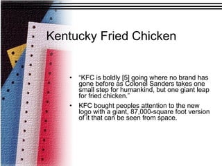“ KFC is boldly [5] going where no brand has gone before as Colonel Sanders takes one small step for humankind, but one giant leap for fried chicken.”  KFC bought peoples attention to the new logo with a giant, 87,000-square foot version of it that can be seen from space. Kentucky Fried Chicken 