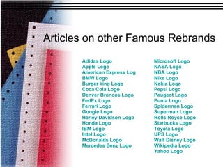 Articles on other Famous Rebrands Microsoft Logo NASA Logo NBA Logo Nike Logo Nokia Logo   Pepsi Logo  Peugeot Logo Puma Logo Spiderman Logo Superman Logo Rolls Royce Logo Starbucks Logo Toyota Logo UPS Logo Walt Disney Logo Wikipedia  Logo  Yahoo Logo Adidas Logo Apple Logo American Express Logo BMW Logo Burger king Logo Coca Cola Logo Denver Broncos Logo FedEx Logo Ferrari Logo Google Logo Harley Davidson Logo Honda Logo IBM Logo Intel Logo McDonalds Logo Mercedes Benz Logo 