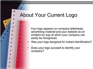 About Your Current Logo Your logo appears on company letterhead, advertising material and your website as an emblem by way of which your company can easily be recognized. Was your logo designed for instant identification? Does your logo succeed to identify your company?  