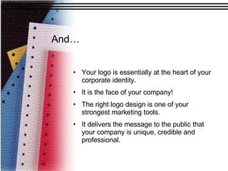 And… Your logo is essentially at the heart of your corporate identity.  It is the face of your company! The right logo design is one of your strongest marketing tools. It delivers the message to the public that your company is unique, credible and professional.  