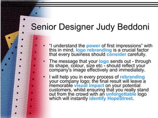 Senior Designer Judy Beddoni “ I understand the  power  of first impressions” with this in mind,  logo   rebranding  is a crucial factor that every business should  consider  carefully.   The message that your  logo  sends out - through its shape, colour, size etc - should reflect your company's image effectively and immediately.  I will help you in every process of  rebranding  your company logo; the final result will leave a memorable  visual   impact  on your potential customers, whilst ensuring that you really stand out from the crowd with an  unforgettable  logo which will instantly  identify   HopeStreet . 