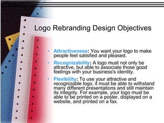 Logo Rebranding Design Objectives Attractiveness :  You want your logo to make people feel satisfied and pleased. Recognizability :  A logo must not only be attractive, but able to associate those good feelings with your business's identity. Flexibility :  To use your attractive and recognizable logo, it must be able to withstand many different presentations and still maintain its integrity. For example, your logo must be able to be printed on a poster, displayed on a website, and printed on a fax. 