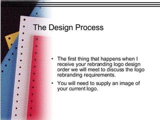 The Design Process The first thing that happens when I receive your rebranding logo design order we will meet to discuss the logo rebranding requirements. You will need to supply an image of your current logo. 