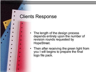 Clients Response The length of the design process depends entirely upon the number of revision rounds requested by HopeStreet.   Then after receiving the green light from you I will begins to prepare the final logo file pack.   