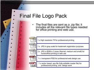 Final File Logo Pack The final files are sent as a .zip file; it includes all the relevant file types needed for office printing and web use.   1 x vector based .eps file (fully editable master file) for professional printing  and  design work 1 x  transparent PSD for professional web design use 3 x  JPG in RGB in 3 sizes (Normal, medium and small) for home/office printing or web use 1 x  JPG in gray scale for trademark registration purposes 1 x High resolution Tif for professional printing 