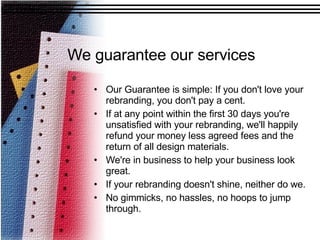 We guarantee our services Our Guarantee is simple: If you don't love your rebranding, you don't pay a cent.  If at any point within the first 30 days you're unsatisfied with your rebranding, we'll happily refund your money less agreed fees and the return of all design materials.  We're in business to help your business look great.  If your rebranding doesn't shine, neither do we.  No gimmicks, no hassles, no hoops to jump through.  