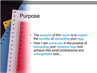 Purpose The  purpose  of this  report  is to  explain  the  benefits  of  rebranding  your  logo. How I can  assist   you  in the process of  rebranding  your  company   logo  and achieve that smart professional and  unforgettable  look... 