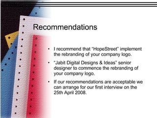 Recommendations   I recommend that “HopeStreet” implement the rebranding of your company logo. “ Jabit Digital Designs & Ideas” senior designer to commence the rebranding of your company logo.  If our recommendations are acceptable we can arrange for our first interview on the 25th April 2008.  