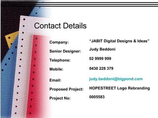Contact Details Company: Senior Designer: Telephone:  Mobile:  Email:  Proposed Project:  Project No: “ JABIT Digital Designs & Ideas” Judy Beddoni 02 9999 999 0430 228 379 [email_address] HOPESTREET Logo Rebranding 0005583 