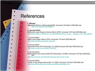 References 1. Website: Wikipaedis What is a Rebranding(2008): Accessed 15th March 2008 Web site:  http://en.wikipedia.org/wiki/Blog 2. Journal Article: McDonalds Logo Design & History (March 2007): Accessed 17th April 2008 Web site:  http://www.dinesh.com/History_of_Logos/Miscellaneous_Logos_-_Design_and_History/McDonalds_Logo_-_Design_and_History/ 3. Journal Article: Apple Logo Design (March 2007): Accessed 17th April 2008 Web site:  http://www.logoblog.org/apple_logo.php 4. Journal Article: Associated Press KFC (November 14, 2006):Accessed 20th April 2008 Web site:  http://www.msnbc.msn.com/id/15705220/ 5. Journal Article: Rebranding for the social media KFC (November 14,2006): Accessed 17th April 2008 Web site:  http://www.shmula.com/250/rebranding-for-the-social-media 6. Journal Article: Trends in logo designs (November 14, 2006): Accessed 17th April 2008 Web site:  http:// www.photoshopcafe.com/tutorials/articles/logo/logo.htm 
