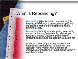 What is Rebranding? Rebranding  [1] (also called repositioning), is the process by which a product developed with one brand is marketed or distributed with a different identity.  Rebranding  is not just about giving an existing product or service; a new name, a new logo, devising a snappy slogan or changing the corporate colours and expecting the sales to roll in.  It’s about challenging the very values of an organisation, whether you’re operating in a specialist niche market with a handful of employees or managing a ‘mega brand’ within a global corporation.  