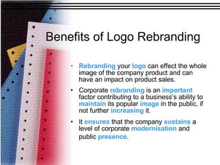 Rebranding  your  logo  can effect the whole image of the company product and can have an impact on product sales.  Corporate  rebranding  is an  important  factor contributing to a business’s ability to  maintain  its popular  image  in the public, if not further  increasing  it.  It  ensures  that the company  sustains  a level of corporate  modernisation  and public  presence .   Benefits of Logo Rebranding 