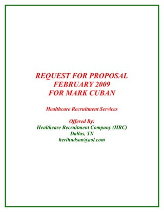 REQUEST FOR PROPOSAL
    FEBRUARY 2009
   FOR MARK CUBAN

   Healthcare Recruitment Services

              Offered By:
Healthcare Recruitment Company (HRC)
              Dallas, TX
         herihudson@aol.com
 