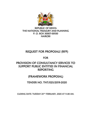 REPUBLIC OF KENYA
THE NATIONAL TREASURY AND PLANNING
P. O. BOX 30007-00100
NAIROBI
REQUEST FOR PROPOSALS (RFP)
FOR
PROVISION OF CONSULTANCY SERVICES TO
SUPPORT PUBLIC ENTITIES IN FINANCIAL
REPORTING
(FRAMEWORK PROPOSAL)
TENDER NO. TNT/025/2019-2020
CLOSING DATE: TUESDAY 25TH FEBRUARY, 2020 AT 11.00 AM.
 