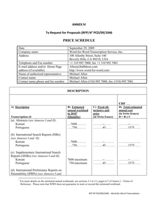  
                                                                                                                                                                                    ANNEX	
  IV	
  
                                                                                                                                                                                         	
  
                                                                                                                                                         To	
  Request	
  for	
  Proposals	
  (RFP)	
  N°	
  PCD/09/1046	
  

                                                                                                                                                                                                                                  PRICE SCHEDULE

                                  Date                                                                                                                                                                                              September 29, 2009
                                  Company name                                                                                                                                                                                      Word-for-Word Transcription Service, Inc.
                                  Address                                                                                                                                                                                           100 Allenby Street, Suite 140
                                                                                                                                                                                                                                    Beverly Hills, CA 90210, USA
                                  Telephone and Fax number                                                                                                                                                                          +1 310 992 7000, fax +1 310 992 7001
                                  E-mail address and/or Home Page                                                                                                                                                                   Allen@ibabbleon.com
                                  address (if available)                                                                                                                                                                            http://www.word-for-word.com/
                                  Name of authorized representative                                                                                                                                                                 Michael Allen
                                  Contact name                                                                                                                                                                                      Michael Allen
                                  Contact name phone and fax number                                                                                                                                                                 Michael Allen (310) 992 7000, fax: (310) 992 7001


                                                                                                                                                                                                                                   DESCRIPTION



                                                                                                                                                                                                                                                                                               CHF ….
A) Description                                                                                                                                                                                                                     B) Estimated           C) Fixed all-                        D) Total estimated
                                                                                                                                                                                                                                   annual workload        inclusive unit                       annual cost
                                                                                                                                                                                                                                   in 20101               price                                (in Swiss francs)
Transcription of:                                                                                                                                                                                                                  (Quantity)             (in Swiss francs)                    D=BxC
(a) Abstracts (see Annexes I and II):
    Korean                                                                                                                                                                                                                         …7608………               ………--……                              ………--………
    Portuguese                                                                                                                                                                                                                     …..750………              ………45……                              ………3375……

(b) International Search Reports (ISRs)
(see Annexes I and II):
    Korean                                                                                                                                                                                                                         …7608………               ………--………                             …………………
    Portuguese                                                                                                                                                                                                                     …..750………              ………45………                             ………3375……

(c) Supplementary International Search
Reports (SISRs) (see Annexes I and II):
    Korean                                                                                                                                                                                                                         7608 maximum           ………--………                             ………--………
    Portuguese                                                                                                                                                                                                                      750 maximum           ………45………                             ………3375……

(d) International Preliminary Reports on
Patentability (IPRPs) (see Annexes I and
      	
  	
  	
  	
  	
  	
  	
  	
  	
  	
  	
  	
  	
  	
  	
  	
  	
  	
  	
  	
  	
  	
  	
  	
  	
  	
  	
  	
  	
  	
   	
  	
  	
  	
  	
  	
  	
  	
  	
  	
  	
  	
  	
  	
  	
  	
  	
  	
  	
  	
  	
  	
  	
  	
  
                                  1
                                        For more details on the estimated annual workloads, see sections 3.1 to 3.3, pages 6-7 of Annex I – Terms of
                                        Reference. Please note that WIPO does not guarantee to meet or exceed the estimated workload.


                                                                                                                                                                                                                                                     RFP	
  Nº	
  PCD/09/1046	
  –	
  Word-­‐for-­‐Word	
  Transcriptions	
  
 