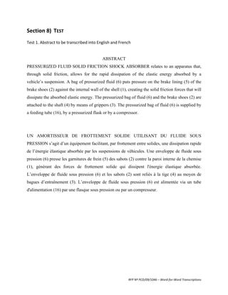 Section	
  8)	
   TEST	
  
	
  
Test	
  1.	
  Abstract	
  to	
  be	
  transcribed	
  into	
  English	
  and	
  French	
  
	
  
	
  
                                                                ABSTRACT
PRESSURIZED FLUID SOLID FRICTION SHOCK ABSORBER relates to an apparatus that,
through solid friction, allows for the rapid dissipation of the elastic energy absorbed by a
vehicle’s suspension. A bag of pressurized fluid (6) puts pressure on the brake lining (5) of the
brake shoes (2) against the internal wall of the shell (1), creating the solid friction forces that will
dissipate the absorbed elastic energy. The pressurized bag of fluid (6) and the brake shoes (2) are
attached to the shaft (4) by means of grippers (3). The pressurized bag of fluid (6) is supplied by
a feeding tube (16), by a pressurized flask or by a compressor.




UN AMORTISSEUR DE FROTTEMENT SOLIDE UTILISANT DU FLUIDE SOUS
PRESSION s’agit d’un équipement facilitant, par frottement entre solides, une dissipation rapide
de l’énergie élastique absorbée par les suspensions de véhicules. Une enveloppe de fluide sous
pression (6) presse les garnitures de frein (5) des sabots (2) contre la paroi interne de la chemise
(1), générant des forces de frottement solide qui dissipent l'énergie élastique absorbée.
L’enveloppe de fluide sous pression (6) et les sabots (2) sont reliés à la tige (4) au moyen de
bagues d’entraînement (3). L’enveloppe de fluide sous pression (6) est alimentée via un tube
d'alimentation (16) par une flasque sous pression ou par un compresseur.
	
  




                                                                                      RFP	
  Nº	
  PCD/09/1046	
  –	
  Word-­‐for-­‐Word	
  Transcriptions	
  
 