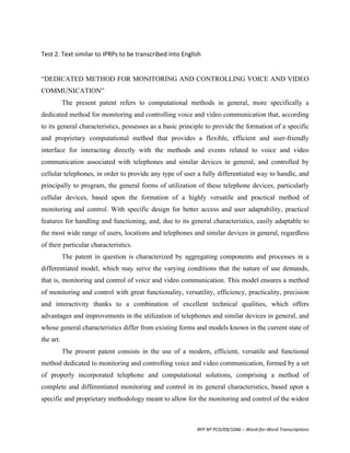  	
  
Test	
  2.	
  Text	
  similar	
  to	
  IPRPs	
  to	
  be	
  transcribed	
  into	
  English	
  
	
  
	
  
“DEDICATED METHOD FOR MONITORING AND CONTROLLING VOICE AND VIDEO
COMMUNICATION”
           The present patent refers to computational methods in general, more specifically a
dedicated method for monitoring and controlling voice and video communication that, according
to its general characteristics, possesses as a basic principle to provide the formation of a specific
and proprietary computational method that provides a flexible, efficient and user-friendly
interface for interacting directly with the methods and events related to voice and video
communication associated with telephones and similar devices in general, and controlled by
cellular telephones, in order to provide any type of user a fully differentiated way to handle, and
principally to program, the general forms of utilization of these telephone devices, particularly
cellular devices, based upon the formation of a highly versatile and practical method of
monitoring and control. With specific design for better access and user adaptability, practical
features for handling and functioning, and, due to its general characteristics, easily adaptable to
the most wide range of users, locations and telephones and similar devices in general, regardless
of their particular characteristics.
           The patent in question is characterized by aggregating components and processes in a
differentiated model, which may serve the varying conditions that the nature of use demands,
that is, monitoring and control of voice and video communication. This model ensures a method
of monitoring and control with great functionality, versatility, efficiency, practicality, precision
and interactivity thanks to a combination of excellent technical qualities, which offers
advantages and improvements in the utilization of telephones and similar devices in general, and
whose general characteristics differ from existing forms and models known in the current state of
the art.
           The present patent consists in the use of a modern, efficient, versatile and functional
method dedicated to monitoring and controlling voice and video communication, formed by a set
of properly incorporated telephone and computational solutions, comprising a method of
complete and differentiated monitoring and control in its general characteristics, based upon a
specific and proprietary methodology meant to allow for the monitoring and control of the widest



                                                          RFP	
  Nº	
  PCD/09/1046	
  –	
  Word-­‐for-­‐Word	
  Transcriptions	
  
 