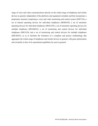 range of voice and video communications directly on the widest range of telephones and similar
devices in general, independent of the platforms and equipment included, and that incorporates a
proprietary structure comprising a voice and video monitoring and control system (SSCCVI); a
set of manual operating devices for individual telephones (DOMATI); a set of automatic
operating devices for individual telephones (DOAATI); a set of automatic operating devices for
multiple telephones (DOAMAT); a set of monitoring and control devices for individual
telephones (DSCATI); and a set of monitoring and control devices for multiple telephones
(DSCMAT); so as to facilitate the formation of a complete and precise methodology that
aggregates the widest range of telephones and similar devices in general, with great optimization
and versatility in face of its operational capabilities by users in general.
	
  	
  




                                                            RFP	
  Nº	
  PCD/09/1046	
  –	
  Word-­‐for-­‐Word	
  Transcriptions	
  
 