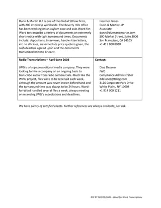 Dunn	
  &	
  Martin	
  LLP	
  is	
  one	
  of	
  the	
  Global	
  50	
  law	
  firms,	
          Heather	
  James	
  
with	
  200	
  attorneys	
  worldwide.	
  The	
  Beverly	
  Hills	
  office	
                    Dunn	
  &	
  Martin	
  LLP	
  
has	
  been	
  working	
  on	
  an	
  asylum	
  case	
  and	
  asks	
  Word-­‐for-­‐             Associate	
  
Word	
  to	
  transcribe	
  a	
  variety	
  of	
  documents	
  on	
  extremely	
                 dunn@dunnandmartin.com	
  
short	
  notice	
  with	
  tight	
  turnaround	
  times.	
  Documents	
                          500	
  Market	
  Street,	
  Suite	
  3000	
  
include:	
  depositions,	
  interviews,	
  handwritten	
  letters,	
                             San	
  Franscisco,	
  CA	
  94105	
  
etc.	
  In	
  all	
  cases,	
  an	
  immediate	
  price	
  quote	
  is	
  given,	
  the	
        +1	
  415	
  800	
  8080	
  
rush	
  deadline	
  agreed	
  upon	
  and	
  the	
  documents	
                             	
  
transcribed	
  on	
  time	
  or	
  early.	
  
	
  
Radio	
  Transcriptions	
  –	
  April-­‐June	
  2008	
                                      Contact:	
  
	
                                                                                          	
  
JWG	
  is	
  a	
  large	
  promotional	
  media	
  company.	
  They	
  were	
                    Dina	
  Dessner	
  
looking	
  to	
  hire	
  a	
  company	
  on	
  an	
  ongoing	
  basis	
  to	
                    JWG	
  
transcribe	
  audio	
  from	
  radio	
  commercials.	
  Much	
  like	
  the	
                    Compliance	
  Administrator	
  
WIPO	
  project,	
  files	
  were	
  to	
  be	
  received	
  each	
  week,	
                     ddessner@tmpg.com	
  
although	
  the	
  amount	
  was	
  never	
  known	
  beforehand	
  and	
                        3126	
  Corporate	
  Park	
  Drive	
  
the	
  turnaround	
  time	
  was	
  always	
  to	
  be	
  24	
  hours.	
  Word-­‐                White	
  Plains,	
  NY	
  10604	
  
for-­‐Word	
  handled	
  several	
  files	
  a	
  week,	
  always	
  meeting	
                   +1	
  914	
  900	
  1211	
  
or	
  exceeding	
  JWG’s	
  expectations	
  and	
  deadlines.	
  
	
  
	
  
We	
  have	
  plenty	
  of	
  satisfied	
  clients.	
  Further	
  references	
  are	
  always	
  available;	
  just	
  ask.	
  




                                                                                     RFP	
  Nº	
  PCD/09/1046	
  –	
  Word-­‐for-­‐Word	
  Transcriptions	
  
 