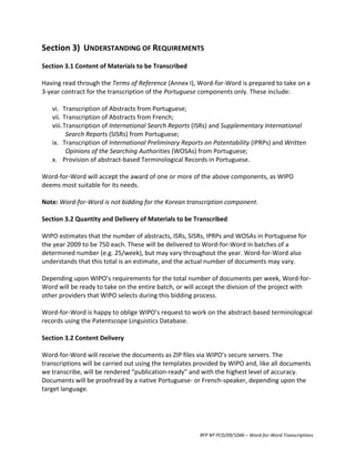 Section	
  3)	
   UNDERSTANDING	
  OF	
  REQUIREMENTS	
  
	
  
Section	
  3.1	
  Content	
  of	
  Materials	
  to	
  be	
  Transcribed	
  
	
  
Having	
  read	
  through	
  the	
  Terms	
  of	
  Reference	
  (Annex	
  I),	
  Word-­‐for-­‐Word	
  is	
  prepared	
  to	
  take	
  on	
  a	
  
3-­‐year	
  contract	
  for	
  the	
  transcription	
  of	
  the	
  Portuguese	
  components	
  only.	
  These	
  include:	
  
	
  
      vi. Transcription	
  of	
  Abstracts	
  from	
  Portuguese;	
  
      vii. Transcription	
  of	
  Abstracts	
  from	
  French;	
  
      viii. Transcription	
  of	
  International	
  Search	
  Reports	
  (ISRs)	
  and	
  Supplementary	
  International	
  
             Search	
  Reports	
  (SISRs)	
  from	
  Portuguese;	
  
      ix. Transcription	
  of	
  International	
  Preliminary	
  Reports	
  on	
  Patentability	
  (IPRPs)	
  and	
  Written	
  
             Opinions	
  of	
  the	
  Searching	
  Authorities	
  (WOSAs)	
  from	
  Portuguese;	
  
      x. Provision	
  of	
  abstract-­‐based	
  Terminological	
  Records	
  in	
  Portuguese.	
  
	
  
Word-­‐for-­‐Word	
  will	
  accept	
  the	
  award	
  of	
  one	
  or	
  more	
  of	
  the	
  above	
  components,	
  as	
  WIPO	
  
deems	
  most	
  suitable	
  for	
  its	
  needs.	
  
	
  
Note:	
  Word-­‐for-­‐Word	
  is	
  not	
  bidding	
  for	
  the	
  Korean	
  transcription	
  component.	
  
	
  
Section	
  3.2	
  Quantity	
  and	
  Delivery	
  of	
  Materials	
  to	
  be	
  Transcribed	
  
	
  
WIPO	
  estimates	
  that	
  the	
  number	
  of	
  abstracts,	
  ISRs,	
  SISRs,	
  IPRPs	
  and	
  WOSAs	
  in	
  Portuguese	
  for	
  
the	
  year	
  2009	
  to	
  be	
  750	
  each.	
  These	
  will	
  be	
  delivered	
  to	
  Word-­‐for-­‐Word	
  in	
  batches	
  of	
  a	
  
determined	
  number	
  (e.g.	
  25/week),	
  but	
  may	
  vary	
  throughout	
  the	
  year.	
  Word-­‐for-­‐Word	
  also	
  
understands	
  that	
  this	
  total	
  is	
  an	
  estimate,	
  and	
  the	
  actual	
  number	
  of	
  documents	
  may	
  vary.	
  
	
  
Depending	
  upon	
  WIPO’s	
  requirements	
  for	
  the	
  total	
  number	
  of	
  documents	
  per	
  week,	
  Word-­‐for-­‐
Word	
  will	
  be	
  ready	
  to	
  take	
  on	
  the	
  entire	
  batch,	
  or	
  will	
  accept	
  the	
  division	
  of	
  the	
  project	
  with	
  
other	
  providers	
  that	
  WIPO	
  selects	
  during	
  this	
  bidding	
  process.	
  
	
  
Word-­‐for-­‐Word	
  is	
  happy	
  to	
  oblige	
  WIPO’s	
  request	
  to	
  work	
  on	
  the	
  abstract-­‐based	
  terminological	
  
records	
  using	
  the	
  Patentscope	
  Linguistics	
  Database.	
  
	
  
Section	
  3.2	
  Content	
  Delivery	
  
	
  
Word-­‐for-­‐Word	
  will	
  receive	
  the	
  documents	
  as	
  ZIP	
  files	
  via	
  WIPO’s	
  secure	
  servers.	
  The	
  
transcriptions	
  will	
  be	
  carried	
  out	
  using	
  the	
  templates	
  provided	
  by	
  WIPO	
  and,	
  like	
  all	
  documents	
  
we	
  transcribe,	
  will	
  be	
  rendered	
  “publication-­‐ready”	
  and	
  with	
  the	
  highest	
  level	
  of	
  accuracy.	
  
Documents	
  will	
  be	
  proofread	
  by	
  a	
  native	
  Portuguese-­‐	
  or	
  French-­‐speaker,	
  depending	
  upon	
  the	
  
target	
  language.	
  
	
  




                                                                                        RFP	
  Nº	
  PCD/09/1046	
  –	
  Word-­‐for-­‐Word	
  Transcriptions	
  
 