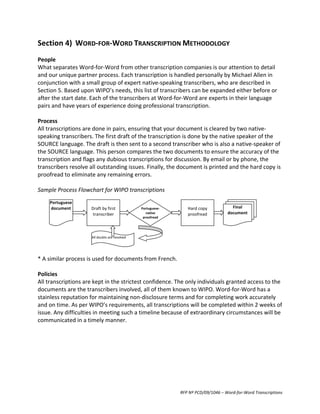 Section	
  4)	
   WORD-­‐FOR-­‐WORD	
  TRANSCRIPTION	
  METHODOLOGY	
  
	
  
People	
  
What	
  separates	
  Word-­‐for-­‐Word	
  from	
  other	
  transcription	
  companies	
  is	
  our	
  attention	
  to	
  detail	
  
and	
  our	
  unique	
  partner	
  process.	
  Each	
  transcription	
  is	
  handled	
  personally	
  by	
  Michael	
  Allen	
  in	
  
conjunction	
  with	
  a	
  small	
  group	
  of	
  expert	
  native-­‐speaking	
  transcribers,	
  who	
  are	
  described	
  in	
  
Section	
  5.	
  Based	
  upon	
  WIPO’s	
  needs,	
  this	
  list	
  of	
  transcribers	
  can	
  be	
  expanded	
  either	
  before	
  or	
  
after	
  the	
  start	
  date.	
  Each	
  of	
  the	
  transcribers	
  at	
  Word-­‐for-­‐Word	
  are	
  experts	
  in	
  their	
  language	
  
pairs	
  and	
  have	
  years	
  of	
  experience	
  doing	
  professional	
  transcription.	
  
	
  
Process	
  
All	
  transcriptions	
  are	
  done	
  in	
  pairs,	
  ensuring	
  that	
  your	
  document	
  is	
  cleared	
  by	
  two	
  native-­‐
speaking	
  transcribers.	
  The	
  first	
  draft	
  of	
  the	
  transcription	
  is	
  done	
  by	
  the	
  native	
  speaker	
  of	
  the	
  
SOURCE	
  language.	
  The	
  draft	
  is	
  then	
  sent	
  to	
  a	
  second	
  transcriber	
  who	
  is	
  also	
  a	
  native-­‐speaker	
  of	
  
the	
  SOURCE	
  language.	
  This	
  person	
  compares	
  the	
  two	
  documents	
  to	
  ensure	
  the	
  accuracy	
  of	
  the	
  
transcription	
  and	
  flags	
  any	
  dubious	
  transcriptions	
  for	
  discussion.	
  By	
  email	
  or	
  by	
  phone,	
  the	
  
transcribers	
  resolve	
  all	
  outstanding	
  issues.	
  Finally,	
  the	
  document	
  is	
  printed	
  and	
  the	
  hard	
  copy	
  is	
  
proofread	
  to	
  eliminate	
  any	
  remaining	
  errors.	
  	
  
	
  
Sample	
  Process	
  Flowchart	
  for	
  WIPO	
  transcriptions	
  
	
  
           Portuguese	
                          	
                                              	
  
	
          document	
              Draft	
  by	
  first	
                 Portuguese-­‐   Hard	
  copy	
             Final	
  
	
                                     transcriber	
                          native	
     proofread	
            document	
  
                                                                            proofread	
  
	
  
	
  
	
                                    All	
  doubts	
  are	
  resolved	
  
	
  
	
  
*	
  A	
  similar	
  process	
  is	
  used	
  for	
  documents	
  from	
  French.	
  
	
  
Policies	
  
All	
  transcriptions	
  are	
  kept	
  in	
  the	
  strictest	
  confidence.	
  The	
  only	
  individuals	
  granted	
  access	
  to	
  the	
  
documents	
  are	
  the	
  transcribers	
  involved,	
  all	
  of	
  them	
  known	
  to	
  WIPO.	
  Word-­‐for-­‐Word	
  has	
  a	
  
stainless	
  reputation	
  for	
  maintaining	
  non-­‐disclosure	
  terms	
  and	
  for	
  completing	
  work	
  accurately	
  
and	
  on	
  time.	
  As	
  per	
  WIPO’s	
  requirements,	
  all	
  transcriptions	
  will	
  be	
  completed	
  within	
  2	
  weeks	
  of	
  
issue.	
  Any	
  difficulties	
  in	
  meeting	
  such	
  a	
  timeline	
  because	
  of	
  extraordinary	
  circumstances	
  will	
  be	
  
communicated	
  in	
  a	
  timely	
  manner.	
  




                                                                                      RFP	
  Nº	
  PCD/09/1046	
  –	
  Word-­‐for-­‐Word	
  Transcriptions	
  
 