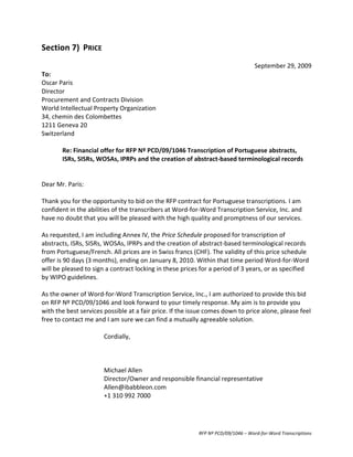 Section	
  7)	
   PRICE	
  
	
  
                                                                                                                               September	
  29,	
  2009	
  
To:	
  	
  
Oscar	
  Paris	
  
Director	
  
Procurement	
  and	
  Contracts	
  Division	
  
World	
  Intellectual	
  Property	
  Organization	
  
34,	
  chemin	
  des	
  Colombettes	
  
1211	
  Geneva	
  20	
  
Switzerland	
  
	
  
              Re:	
  Financial	
  offer	
  for	
  RFP	
  Nº	
  PCD/09/1046	
  Transcription	
  of	
  Portuguese	
  abstracts,	
  
              ISRs,	
  SISRs,	
  WOSAs,	
  IPRPs	
  and	
  the	
  creation	
  of	
  abstract-­‐based	
  terminological	
  records	
  
	
  
	
  
Dear	
  Mr.	
  Paris:	
  
	
  
Thank	
  you	
  for	
  the	
  opportunity	
  to	
  bid	
  on	
  the	
  RFP	
  contract	
  for	
  Portuguese	
  transcriptions.	
  I	
  am	
  
confident	
  in	
  the	
  abilities	
  of	
  the	
  transcribers	
  at	
  Word-­‐for-­‐Word	
  Transcription	
  Service,	
  Inc.	
  and	
  
have	
  no	
  doubt	
  that	
  you	
  will	
  be	
  pleased	
  with	
  the	
  high	
  quality	
  and	
  promptness	
  of	
  our	
  services.	
  
	
  
As	
  requested,	
  I	
  am	
  including	
  Annex	
  IV,	
  the	
  Price	
  Schedule	
  proposed	
  for	
  transcription	
  of	
  
abstracts,	
  ISRs,	
  SISRs,	
  WOSAs,	
  IPRPs	
  and	
  the	
  creation	
  of	
  abstract-­‐based	
  terminological	
  records	
  
from	
  Portuguese/French.	
  All	
  prices	
  are	
  in	
  Swiss	
  francs	
  (CHF).	
  The	
  validity	
  of	
  this	
  price	
  schedule	
  
offer	
  is	
  90	
  days	
  (3	
  months),	
  ending	
  on	
  January	
  8,	
  2010.	
  Within	
  that	
  time	
  period	
  Word-­‐for-­‐Word	
  
will	
  be	
  pleased	
  to	
  sign	
  a	
  contract	
  locking	
  in	
  these	
  prices	
  for	
  a	
  period	
  of	
  3	
  years,	
  or	
  as	
  specified	
  
by	
  WIPO	
  guidelines.	
  
	
  
As	
  the	
  owner	
  of	
  Word-­‐for-­‐Word	
  Transcription	
  Service,	
  Inc.,	
  I	
  am	
  authorized	
  to	
  provide	
  this	
  bid	
  
on	
  RFP	
  Nº	
  PCD/09/1046	
  and	
  look	
  forward	
  to	
  your	
  timely	
  response.	
  My	
  aim	
  is	
  to	
  provide	
  you	
  
with	
  the	
  best	
  services	
  possible	
  at	
  a	
  fair	
  price.	
  If	
  the	
  issue	
  comes	
  down	
  to	
  price	
  alone,	
  please	
  feel	
  
free	
  to	
  contact	
  me	
  and	
  I	
  am	
  sure	
  we	
  can	
  find	
  a	
  mutually	
  agreeable	
  solution.	
  
	
  
                                      Cordially,	
  
                                      	
  
                                      	
           	
  
                                      	
  
                                      Michael	
  Allen	
  
                                      Director/Owner	
  and	
  responsible	
  financial	
  representative	
  
                                      Allen@ibabbleon.com	
  
                                      +1	
  310	
  992	
  7000




                                                                                            RFP	
  Nº	
  PCD/09/1046	
  –	
  Word-­‐for-­‐Word	
  Transcriptions	
  
 