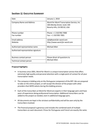 Section	
  1)	
   EXECUTIVE	
  SUMMARY	
  
	
  
Date	
                                                           January	
  1,	
  2010	
  
Company	
  Name	
  and	
  Address	
                              Word-­‐for-­‐Word	
  Transcription	
  Service,	
  Inc.	
  
                                                                 100	
  Allenby	
  Street,	
  Suite	
  140	
  
                                                                 Beverly	
  Hills,	
  CA	
  90210,	
  USA	
  

Phone	
  number	
                                                Phone:	
  +	
  1	
  310	
  992	
  7000	
  
Fax	
  number	
                                                  Fax:	
  +	
  1	
  310	
  992	
  7001	
  

Email	
  address	
                                               info@word-­‐for-­‐word.com	
  
Website	
                                                        http://www.word-­‐for-­‐word.com	
  

Authorized	
  representative	
  name	
                           Michael	
  Allen	
  
Authorized	
  representative	
  signature	
                      	
  
                                                                 	
  

Business	
  contact	
  person	
                                  Please	
  direct	
  all	
  questions	
  to	
  
                                                                 Michael	
  Allen	
  
Technical	
  contact	
  person	
  
	
  
Proposal	
  highlights:	
  
	
  
      In	
  business	
  since	
  2001,	
  Word-­‐for-­‐Word	
  is	
  a	
  unique	
  transcription	
  service	
  that	
  offers	
  
       extremely	
  high-­‐quality	
  and	
  personal	
  attention	
  with	
  a	
  single	
  point	
  of	
  contact	
  for	
  all	
  your	
  
       transcription	
  needs.	
  	
  
	
  
      The	
  company	
  is	
  bidding	
  only	
  on	
  the	
  Portuguese	
  component	
  of	
  the	
  RFP.	
  We	
  are	
  prepared	
  
       to	
  take	
  on	
  the	
  entire	
  project,	
  or	
  will	
  accept	
  the	
  division	
  of	
  the	
  project	
  with	
  other	
  
       providers	
  that	
  WIPO	
  selects	
  during	
  this	
  bidding	
  process.	
  
	
  
      Each	
  of	
  the	
  transcribers	
  at	
  Word-­‐for-­‐Word	
  are	
  experts	
  in	
  their	
  language	
  pairs	
  and	
  have	
  
       years	
  of	
  experience	
  doing	
  professional	
  transcription.	
  Additional	
  transcribers	
  can	
  be	
  
       added	
  to	
  the	
  project	
  as	
  needed,	
  even	
  in	
  additional	
  language	
  pairs.	
  
	
  
      All	
  documents	
  are	
  kept	
  in	
  the	
  strictest	
  confidentiality	
  and	
  will	
  be	
  seen	
  only	
  by	
  the	
  
       transcribers	
  involved.	
  
	
  
      The	
  financial	
  proposal	
  is	
  generous	
  and	
  includes	
  the	
  combined	
  work	
  of	
  multiple	
  
       transcribers	
  on	
  each	
  document.	
  Prices	
  for	
  Portuguese	
  and	
  French	
  are	
  exactly	
  the	
  same.	
  
	
  




                                                                                    RFP	
  Nº	
  PCD/09/1046	
  –	
  Word-­‐for-­‐Word	
  Transcriptions	
  
 