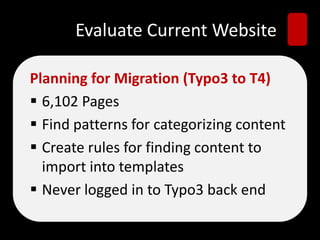 Evaluate Current Website
Planning for Migration (Typo3 to T4)
 6,102 Pages
 Find patterns for categorizing content
 Create rules for finding content to
import into templates
 Never logged in to Typo3 back end
 