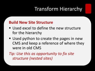 Transform Hierarchy
Build New Site Structure
 Used excel to define the new structure
for the hierarchy
 Used python to create the pages in new
CMS and keep a reference of where they
were in old CMS
Tip: Use this as opportunity to fix site
structure (nested sites)
 