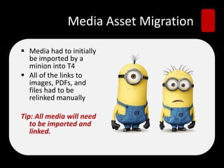 Media Asset Migration
 Media had to initially
be imported by a
minion into T4
 All of the links to
images, PDFs, and
files had to be
relinked manually
Tip: All media will need
to be imported and
linked.
 