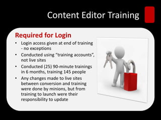 Content Editor Training
Required for Login
• Login access given at end of training
- no exceptions
• Conducted using “training accounts”,
not live sites
• Conducted (25) 90-minute trainings
in 6 months, training 145 people
• Any changes made to live sites
between conversion and training
were done by minions, but from
training to launch were their
responsibility to update
 