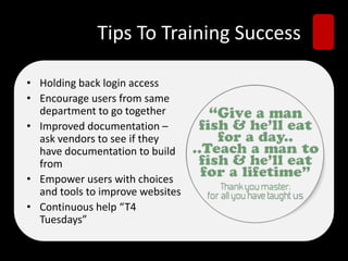 Tips To Training Success
• Holding back login access
• Encourage users from same
department to go together
• Improved documentation –
ask vendors to see if they
have documentation to build
from
• Empower users with choices
and tools to improve websites
• Continuous help “T4
Tuesdays”
 