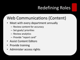 Redefining Roles
Web Communications (Content)
• Meet with every department annually
– Review content for accuracy
– Set goals/ priorities
– Review analytics
– Provide “report card”
• Assist Content Editors
• Provide training
• Administer access rights
 