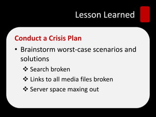 Lesson Learned
Conduct a Crisis Plan
• Brainstorm worst-case scenarios and
solutions
 Search broken
 Links to all media files broken
 Server space maxing out
 