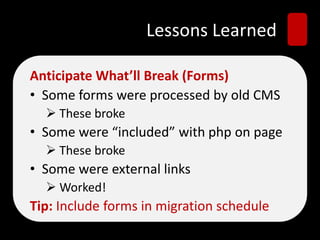 Lessons Learned
Anticipate What’ll Break (Forms)
• Some forms were processed by old CMS
 These broke
• Some were “included” with php on page
 These broke
• Some were external links
 Worked!
Tip: Include forms in migration schedule
 