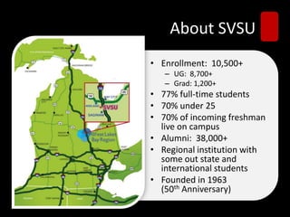 About SVSU
• Enrollment: 10,500+
– UG: 8,700+
– Grad: 1,200+
• 77% full-time students
• 70% under 25
• 70% of incoming freshman
live on campus
• Alumni: 38,000+
• Regional institution with
some out state and
international students
• Founded in 1963
(50th Anniversary)
 