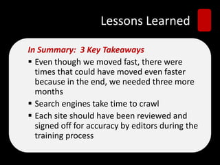 Lessons Learned
In Summary: 3 Key Takeaways
 Even though we moved fast, there were
times that could have moved even faster
because in the end, we needed three more
months
 Search engines take time to crawl
 Each site should have been reviewed and
signed off for accuracy by editors during the
training process
 