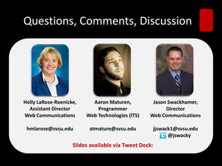 Questions, Comments, Discussion
Holly LaRose-Roenicke,
Assistant Director
Web Communications
hmlarose@svsu.edu
Aaron Maturen,
Programmer
Web Technologies (ITS)
atmature@svsu.edu
Jason Swackhamer,
Director
Web Communications
jjswack1@svsu.edu
@jswacky
ݺߣs available via Tweet Deck:
 