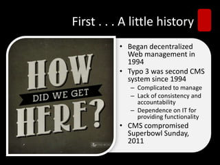 First . . . A little history
• Began decentralized
Web management in
1994
• Typo 3 was second CMS
system since 1994
– Complicated to manage
– Lack of consistency and
accountability
– Dependence on IT for
providing functionality
• CMS compromised
Superbowl Sunday,
2011
 