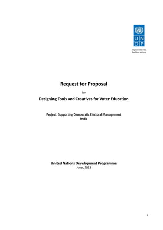 1
Request for Proposal
for
Designing Tools and Creatives for Voter Education
Project: Supporting Democratic Electoral Management
India
United Nations Development Programme
June, 2013
 
