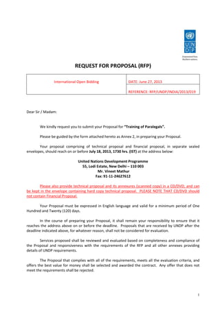 1
REQUEST FOR PROPOSAL (RFP)
International Open Bidding DATE: June 27, 2013
REFERENCE: RFP/UNDP/INDIA/2013/019
Dear Sir / Madam:
We kindly request you to submit your Proposal for “Training of Paralegals”.
Please be guided by the form attached hereto as Annex 2, in preparing your Proposal.
Your proposal comprising of technical proposal and financial proposal, in separate sealed
envelopes, should reach on or before July 18, 2013, 1730 hrs. (IST) at the address below:
United Nations Development Programme
55, Lodi Estate, New Delhi – 110 003
Mr. Vineet Mathur
Fax: 91-11-24627612
Please also provide technical proposal and its annexures (scanned copy) in a CD/DVD; and can
be kept in the envelope containing hard copy technical proposal. PLEASE NOTE THAT CD/DVD should
not contain Financial Proposal.
Your Proposal must be expressed in English language and valid for a minimum period of One
Hundred and Twenty (120) days.
In the course of preparing your Proposal, it shall remain your responsibility to ensure that it
reaches the address above on or before the deadline. Proposals that are received by UNDP after the
deadline indicated above, for whatever reason, shall not be considered for evaluation.
Services proposed shall be reviewed and evaluated based on completeness and compliance of
the Proposal and responsiveness with the requirements of the RFP and all other annexes providing
details of UNDP requirements.
The Proposal that complies with all of the requirements, meets all the evaluation criteria, and
offers the best value for money shall be selected and awarded the contract. Any offer that does not
meet the requirements shall be rejected.
 